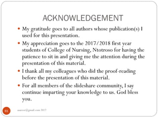 ACKNOWLEDGEMENT
asareor@gmail.com 201761
 My gratitude goes to all authors whose publication(s) I
used for this presentation.
 My appreciation goes to the 2017/2018 first year
students of College of Nursing, Ntotroso for having the
patience to sit in and giving me the attention during the
presentation of this material.
 I thank all my colleagues who did the proof-reading
before the presentation of this material.
 For all members of the slideshare community, I say
continue imparting your knowledge to us. God bless
you.
 