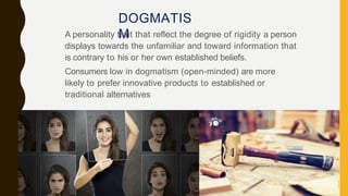 DOGMATIS
M
A personality trait that reflect the degree of rigidity a person
displays towards the unfamiliar and toward information that
is contrary to his or her own established beliefs.
Consumers low in dogmatism (open-minded) are more
likely to prefer innovative products to established or
traditional alternatives
 