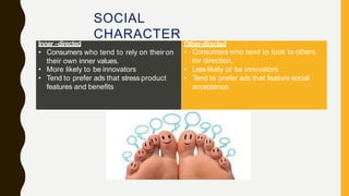 SOCIAL
CHARACTER
Inner –directed
• Consumers who tend to rely on their on
their own inner values.
• More likely to be innovators
• Tend to prefer ads that stress product
features and benefits
Other-directed
• Consumers who tend to look to others
for direction.
• Lesslikely ot be innovators
• Tend to prefer ads that feature social
acceptance.
 