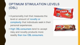 OPTIMUM STIMULATION LEVELS
(OSL)
• A personality trait that measures the
level or amount of novelty or
complexity that individuals seek in their
personal experiences.
• High OSLconsumers tend to accept
risky and novelty products more
readily than low OSLconsumers.
 