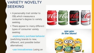 VARIETY NOVELTY
SEEKING
• A personality trait similar to
OSLwhich measuresa
consumer’s degree to variety
seeking.
• There appear to many different
types of consumer variety
seeking:
-exploratory purchase behavior
(switching brands to new,
different, and possible better
alternatives)
-use innovativeness (using an
 