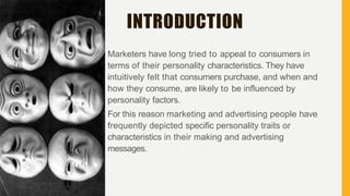 INTRODUCTION
Marketers have long tried to appeal to consumers in
terms of their personality characteristics. They have
intuitively felt that consumers purchase, and when and
how they consume, are likely to be influenced by
personality factors.
For this reason marketing and advertising people have
frequently depicted specific personality traits or
characteristics in their making and advertising
messages.
 