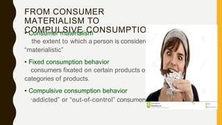 FROM CONSUMER
MATERIALISM TO
COMPULSIVE CONSUMPTION
• Consumer materialism
the extent to which a person is considered
“materialistic”
• Fixed consumption behavior
consumers fixated on certain products or
categories of products.
• Compulsive consumption behavior
“addicted” or “out-of-control” consumers.
 