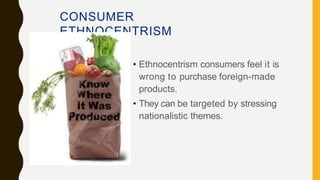 CONSUMER
ETHNOCENTRISM
• Ethnocentrism consumers feel it is
wrong to purchase foreign-made
products.
• They can be targeted by stressing
nationalistic themes.
 