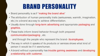 BRAND PERSONALITY
• Brand personality is as if “making the brand alive”
• The attribution of human personality traits (seriousness, warmth, imagination,
etc.) to a brand as a way to achieve differentiation.
• Usually done through long-term advertising and appropriate packaging and
graphics.
• These traits inform brand behavior through both prepared
communication/packaging , etc.
and through the people who represent the brand- its employees.
• The way in which it speaks of its products or services shows what kind of
person it would be if it werehuman.
• A brand without a personality has trouble gaining awareness and developing
a relationship with customer.
 