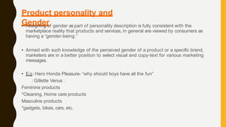 Product personality and
Gender
• Assigning of gender aspart of personality description is fully consistent with the
marketplace reality that products and services, in general are viewed by consumers as
having a “gender-being.”
• Armed with such knowledge of the perceived gender of a product or a specific brand,
marketers are in a better position to select visual and copy-text for various marketing
messages.
• E.g.:Hero Honda Pleasure- “why should boys have all the fun”
:Gillette Venus .
Feminine products
*Cleaning, Home care products
Masculine products
*gadgets, bikes, cars, etc.
 