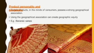 Product personality and
geography
• Certain products, in the minds of consumers, possess a strong geographical
association.
• Using the geographical association can create geographic equity
• E.g.:Banarasi sarees
 