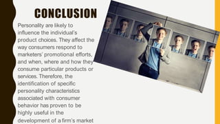 CONCLUSION
Personality are likely to
influence the individual’s
product choices. They affect the
way consumers respond to
marketers’ promotional efforts,
and when, where and how they
consume particular products or
services. Therefore, the
identification of specific
personality characteristics
associated with consumer
behavior has proven to be
highly useful in the
development of a firm’s market
 