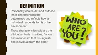 DEFINITION
Personality can be defined as those
inner characteristics that
determines and reflects how an
individual responds to his or her
environment.
Those characteristics said are the
attributes, traits, qualities, factors
and mannerism that distinguish
one individual from the other.
 