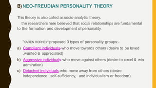 B) NEO-FREUDIAN PERSONALITY THEORY
This theory is also called as socio-analytic theory.
the researchers here believed that social relationships are fundamental
to the formation and development of personality.
“KAREN HORNEY” proposed 3 types of personality groups:-
a) Compliant individuals-who move towards others (desire to be loved
,wanted & appreciated)
b) Aggressive individuals-who move against others (desire to excel & win
admiration)
c) Detached individuals-who move away from others (desire
independence , self-sufficiency, and individualism or freedom)
 