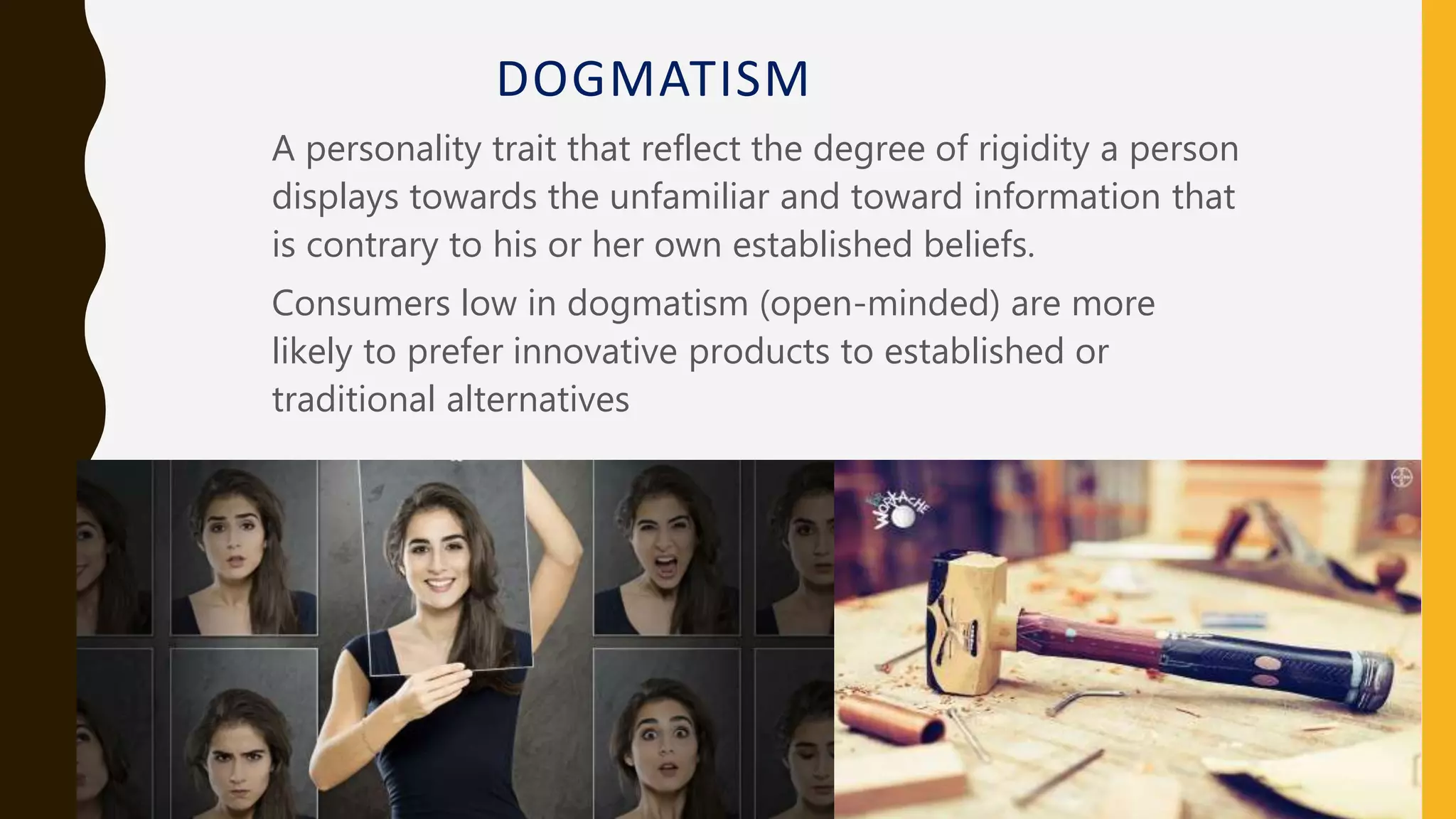 DOGMATISM
A personality trait that reflect the degree of rigidity a person
displays towards the unfamiliar and toward information that
is contrary to his or her own established beliefs.
Consumers low in dogmatism (open-minded) are more
likely to prefer innovative products to established or
traditional alternatives
 