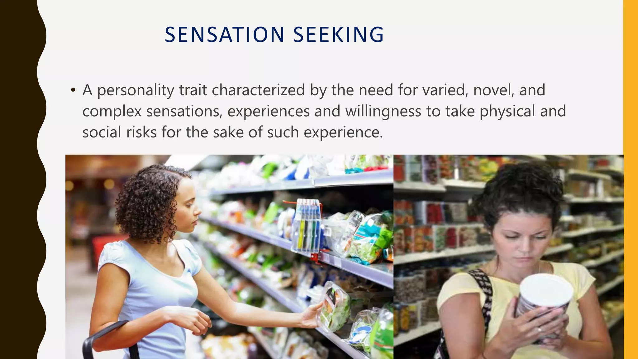 SENSATION SEEKING
• A personality trait characterized by the need for varied, novel, and
complex sensations, experiences and willingness to take physical and
social risks for the sake of such experience.
 