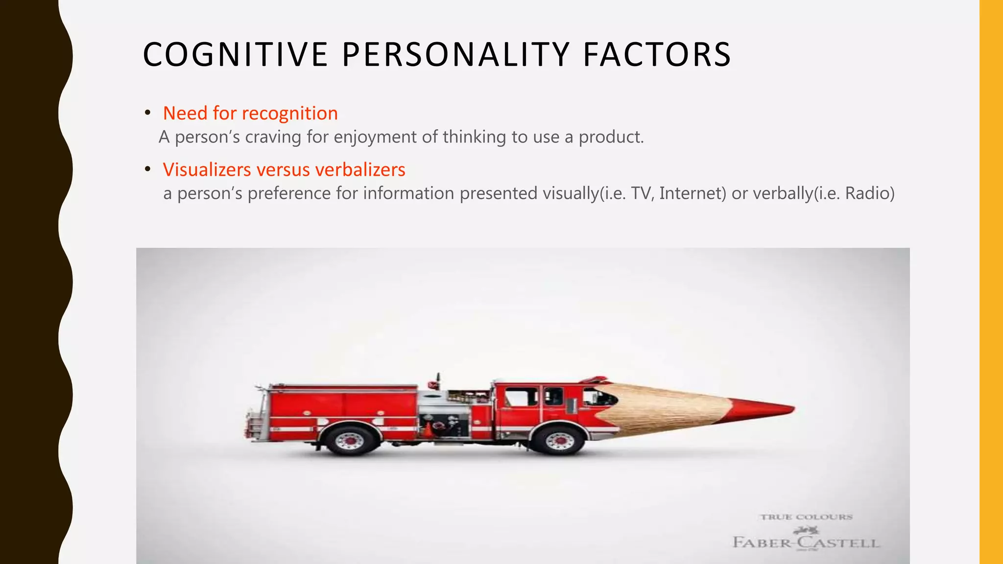 COGNITIVE PERSONALITY FACTORS
• Need for recognition
A person’s craving for enjoyment of thinking to use a product.
• Visualizers versus verbalizers
a person’s preference for information presented visually(i.e. TV, Internet) or verbally(i.e. Radio)
 
