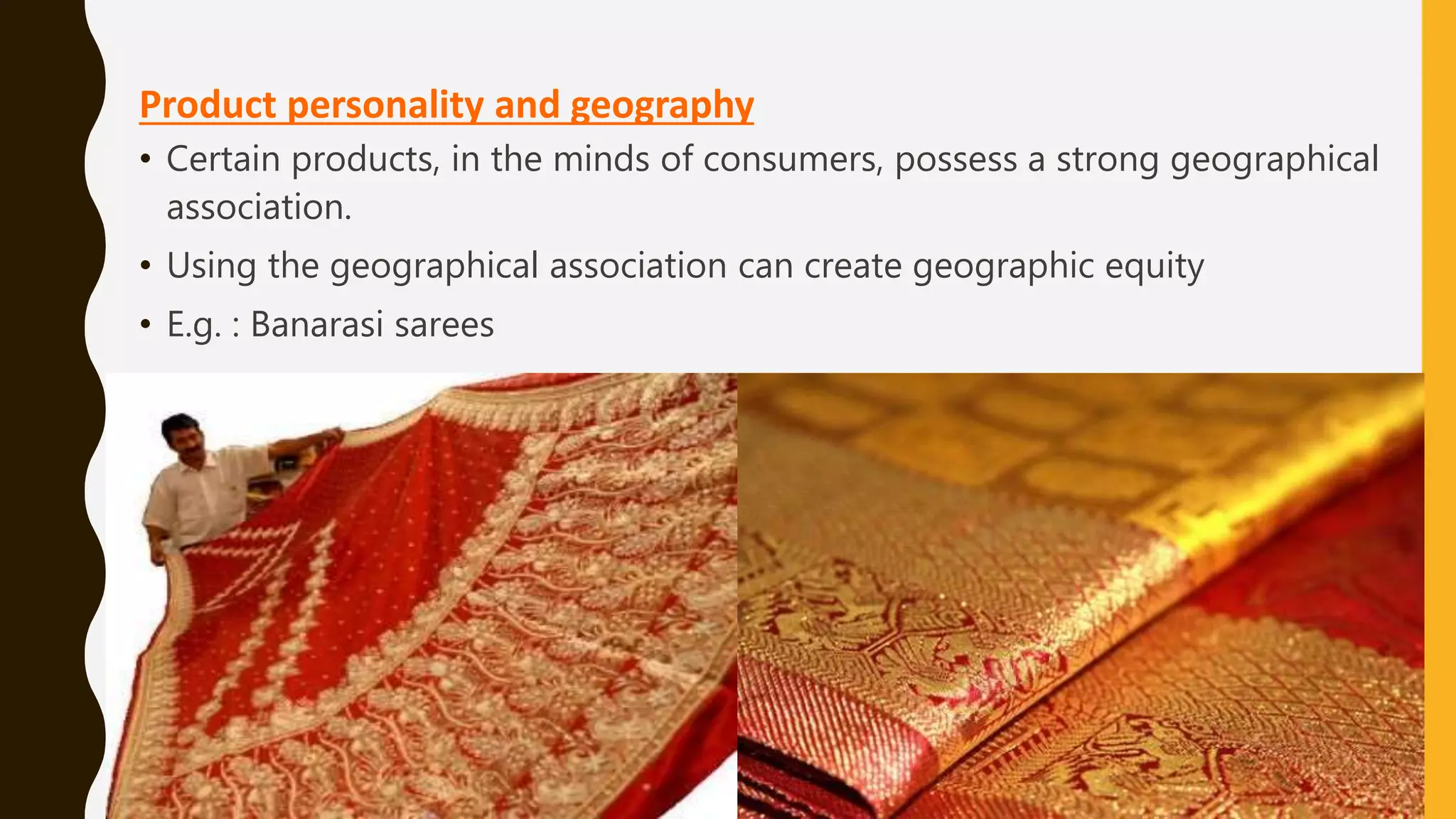 Product personality and geography
• Certain products, in the minds of consumers, possess a strong geographical
association.
• Using the geographical association can create geographic equity
• E.g. : Banarasi sarees
 