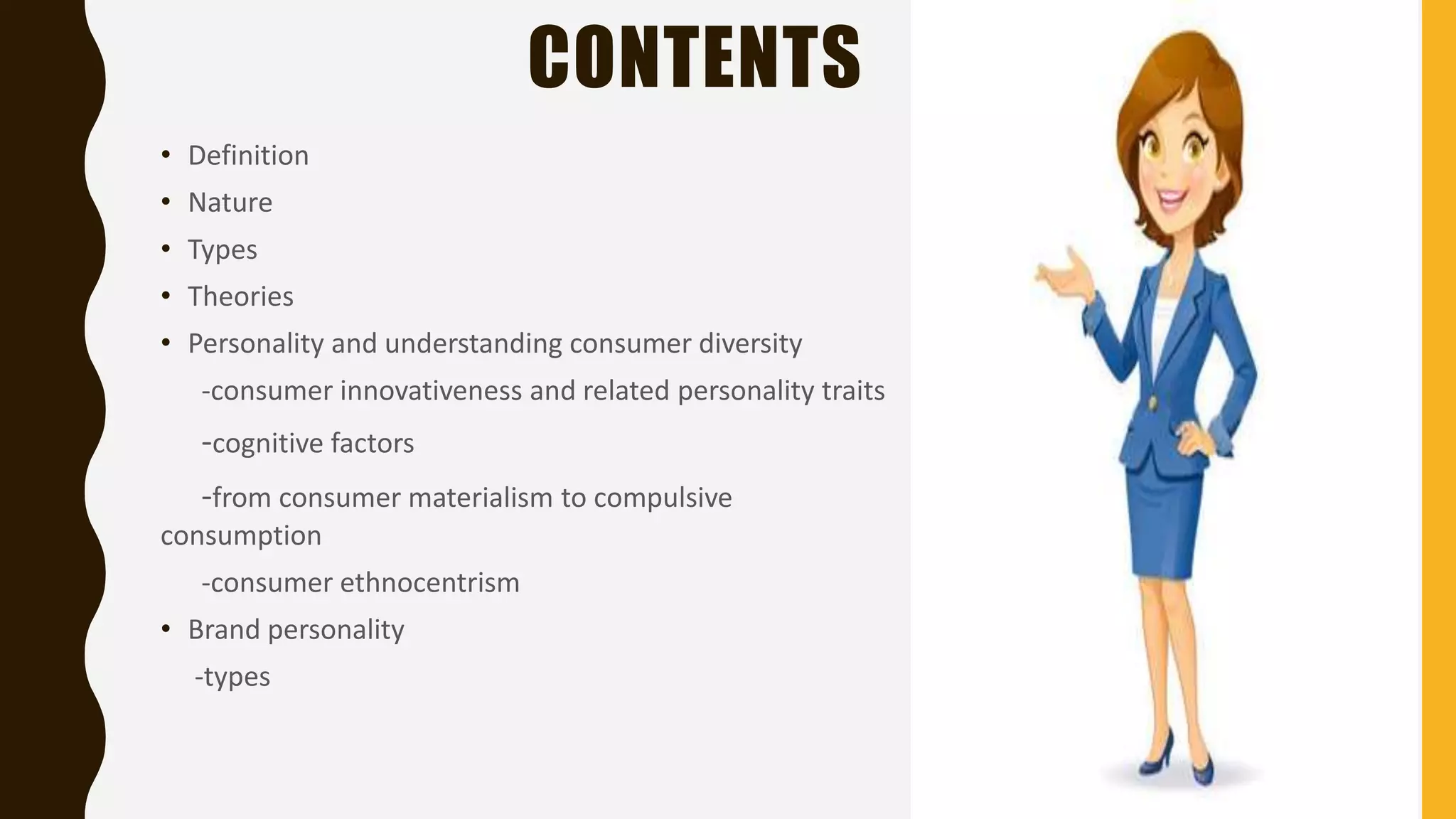 CONTENTS
• Definition
• Nature
• Types
• Theories
• Personality and understanding consumer diversity
-consumer innovativeness and related personality traits
-cognitive factors
-from consumer materialism to compulsive
consumption
-consumer ethnocentrism
• Brand personality
-types
 