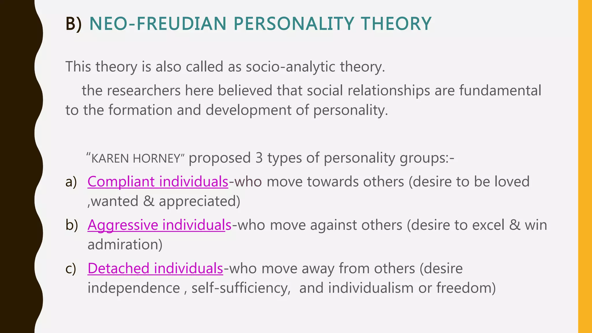 B) NEO-FREUDIAN PERSONALITY THEORY
This theory is also called as socio-analytic theory.
the researchers here believed that social relationships are fundamental
to the formation and development of personality.
“KAREN HORNEY” proposed 3 types of personality groups:-
a) Compliant individuals-who move towards others (desire to be loved
,wanted & appreciated)
b) Aggressive individuals-who move against others (desire to excel & win
admiration)
c) Detached individuals-who move away from others (desire
independence , self-sufficiency, and individualism or freedom)
 