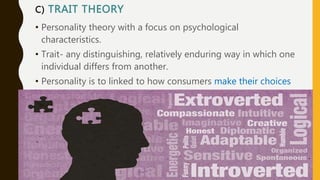 C) TRAIT THEORY
• Personality theory with a focus on psychological
characteristics.
• Trait- any distinguishing, relatively enduring way in which one
individual differs from another.
• Personality is to linked to how consumers make their choices
or to consumption of a broad product category-not a specific
brand
 