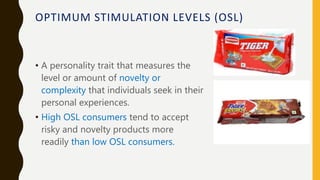 OPTIMUM STIMULATION LEVELS (OSL)
• A personality trait that measures the
level or amount of novelty or
complexity that individuals seek in their
personal experiences.
• High OSL consumers tend to accept
risky and novelty products more
readily than low OSL consumers.
 