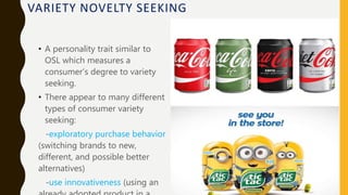 VARIETY NOVELTY SEEKING
• A personality trait similar to
OSL which measures a
consumer’s degree to variety
seeking.
• There appear to many different
types of consumer variety
seeking:
-exploratory purchase behavior
(switching brands to new,
different, and possible better
alternatives)
-use innovativeness (using an
 