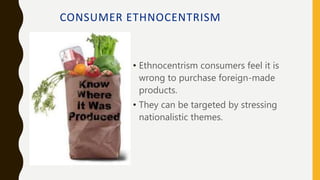 CONSUMER ETHNOCENTRISM
• Ethnocentrism consumers feel it is
wrong to purchase foreign-made
products.
• They can be targeted by stressing
nationalistic themes.
 