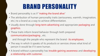 BRAND PERSONALITY
• Brand personality is as if “making the brand alive”
• The attribution of human personality traits (seriousness, warmth, imagination,
etc.) to a brand as a way to achieve differentiation.
• Usually done through long-term advertising and appropriate packaging and
graphics.
• These traits inform brand behavior through both prepared
communication/packaging , etc.
and through the people who represent the brand- its employees.
• The way in which it speaks of its products or services shows what kind of
person it would be if it were human.
• A brand without a personality has trouble gaining awareness and developing
a relationship with customer.
 