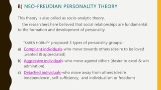 B) NEO-FREUDIAN PERSONALITY THEORY
This theory is also called as socio-analytic theory.
the researchers here believed that social relationships are fundamental
to the formation and development of personality.
“KAREN HORNEY” proposed 3 types of personality groups:-
a) Compliant individuals-who move towards others (desire to be loved
,wanted & appreciated)
b) Aggressive individuals-who move against others (desire to excel & win
admiration)
c) Detached individuals-who move away from others (desire
independence , self-sufficiency, and individualism or freedom)
 