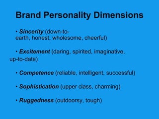 Brand Personality Dimensions
  • Sincerity (down-to-
  earth, honest, wholesome, cheerful)

  • Excitement (daring, spirited, imaginative,
up-to-date)

  • Competence (reliable, intelligent, successful)

  • Sophistication (upper class, charming)

  • Ruggedness (outdoorsy, tough)
 