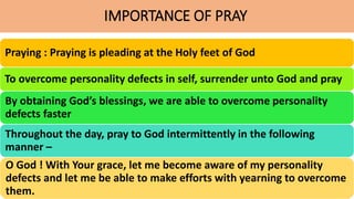 IMPORTANCE OF PRAY
Praying : Praying is pleading at the Holy feet of God
To overcome personality defects in self, surrender unto God and pray
By obtaining God’s blessings, we are able to overcome personality
defects faster
Throughout the day, pray to God intermittently in the following
manner –
O God ! With Your grace, let me become aware of my personality
defects and let me be able to make efforts with yearning to overcome
them.
 