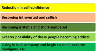 Reduction in self-confidence
Becoming introverted and selfish
Becoming irritable and short-tempered
Greater possibility of these people becoming addicts
Living in bad company and begin to steal, become
hooligans, etc.
 