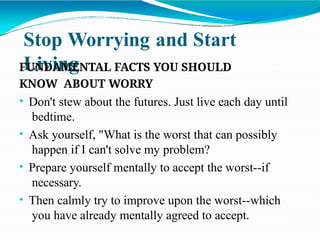 Stop Worrying and Start
Living
FUNDAMENTAL FACTS YOU SHOULD
KNOW ABOUT WORRY
• Don't stew about the futures. Just live each day until
bedtime.
• Ask yourself, "What is the worst that can possibly
happen if I can't solve my problem?
• Prepare yourself mentally to accept the worst--if
necessary.
• Then calmly try to improve upon the worst--which
you have already mentally agreed to accept.
 