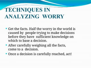 TECHNIQUES IN
ANALYZING WORRY
 Get the facts. Half the worry in the world is
caused by people trying to make decisions
before they have sufficient knowledge on
which to base a decision.
 After carefully weighing all the facts,
come to a decision.
 Once a decision is carefully reached, act!
 