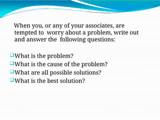 When you, or any of your associates, are
tempted to worry about a problem, write out
and answer the following questions:
What is the problem?
What is the cause of the problem?
What are all possible solutions?
What is the best solution?
 