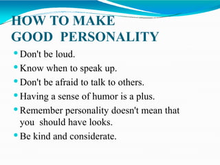 HOW TO MAKE
GOOD PERSONALITY
 Don't be loud.
 Know when to speak up.
 Don't be afraid to talk to others.
 Having a sense of humor is a plus.
 Remember personality doesn't mean that
you should have looks.
 Be kind and considerate.
 