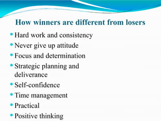 How winners are different from losers
 Hard work and consistency
 Never give up attitude
 Focus and determination
 Strategic planning and
deliverance
 Self-confidence
 Time management
 Practical
 Positive thinking
 