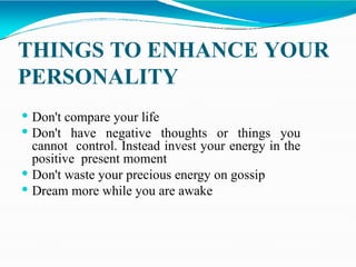 THINGS TO ENHANCE YOUR
PERSONALITY
 Don't compare your life
 Don't have negative thoughts or things you
cannot control. Instead invest your energy in the
positive present moment
 Don't waste your precious energy on gossip
 Dream more while you are awake
 