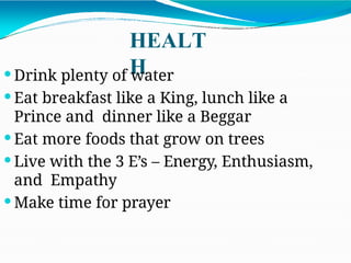 HEALT
H
 Drink plenty of water
 Eat breakfast like a King, lunch like a
Prince and dinner like a Beggar
 Eat more foods that grow on trees
 Live with the 3 E’s – Energy, Enthusiasm,
and Empathy
 Make time for prayer
 