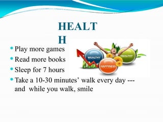 HEALT
H
 Play more games
 Read more books
 Sleep for 7 hours
 Take a 10-30 minutes’ walk every day ---
and while you walk, smile
 