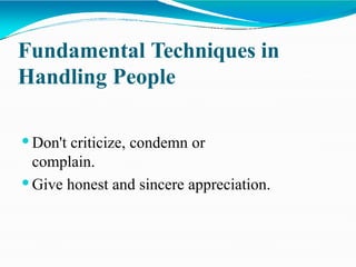 Fundamental Techniques in
Handling People
 Don't criticize, condemn or
complain.
 Give honest and sincere appreciation.
 