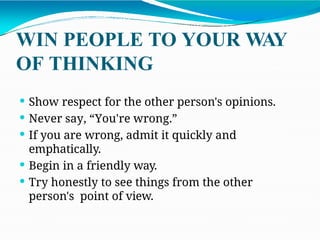 WIN PEOPLE TO YOUR WAY
OF THINKING
 Show respect for the other person's opinions.
 Never say, “You're wrong.”
 If you are wrong, admit it quickly and
emphatically.
 Begin in a friendly way.
 Try honestly to see things from the other
person's point of view.
 