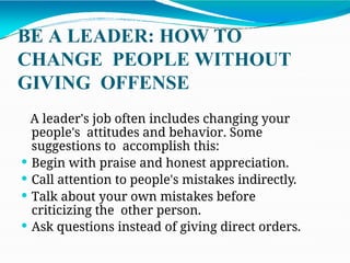 BE A LEADER: HOW TO
CHANGE PEOPLE WITHOUT
GIVING OFFENSE
A leader's job often includes changing your
people's attitudes and behavior. Some
suggestions to accomplish this:
 Begin with praise and honest appreciation.
 Call attention to people's mistakes indirectly.
 Talk about your own mistakes before
criticizing the other person.
 Ask questions instead of giving direct orders.
 