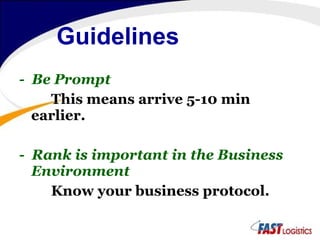 Guidelines   -  Be Prompt This means arrive 5-10 min earlier.  -  Rank is important in the Business Environment Know your business protocol. 