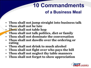 10 Commandments   of a Business Meal Thou shall not jump straight into business talk Thou shall not be late Thou shall not table hop Thou shall not talk politics, diet or family Thou shall not dominate the conversation Thou shall not dawdle over the ordering or eating Thou shall not drink to much alcohol Thou shall not fight over who pays the bill Thou shall not neglect thy table manners Thou shall not forget to show appreciation 