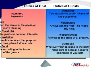 Duties of Host  Duties of Guests PLANNING Preparation Venue Match the venue w/ the occasion you’re planning The Guest List Invite guests w/ common interests  The Invitation It should announce the: purpose date, time, place & dress code.  The Food It is according to the tastes  of the guests. Timeliness You must arrive within 15 min. of  The stated time.  Helpfulness Always ask the host if he needs  any help. Thoughtfulness Arriving to the place w/ a  present. Discretion Whatever your opinions to the party make sure to keep all negative comments to yourself. 