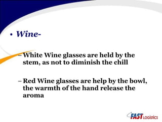Wine- White Wine glasses are held by the stem, as not to diminish the chill Red Wine glasses are help by the bowl, the warmth of the hand release the aroma 