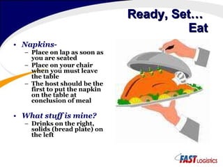 Ready, Set…    Eat Napkins- Place on lap as soon as you are seated Place on your chair when you must leave the table The host should be the first to put the napkin on the table at conclusion of meal What stuff is mine? Drinks on the right, solids (bread plate) on the left 