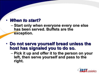 When to start? Start only when everyone every one else has been served. Buffets are the exception. Do not serve yourself bread unless the host has signaled you to do so. Pick it up and offer it to the person on your left, then serve yourself and pass to the right. 