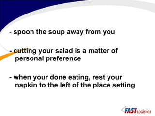 -  spoon the soup away from you - cutting your salad is a matter of personal preference -  when your done eating, rest your napkin to the left of the place setting 
