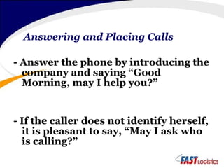 Answering and Placing Calls - Answer the phone by introducing the company and saying “Good Morning, may I help you?” - If the caller does not identify herself, it is pleasant to say, “May I ask who is calling?” 