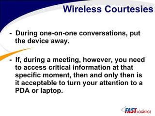 Wireless Courtesies -  During one-on-one conversations, put the device away. -  If, during a meeting, however, you need to access critical information at that specific moment, then and only then is it acceptable to turn your attention to a PDA or laptop.  