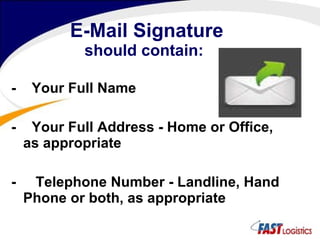 E-Mail Signature should contain: -  Your Full Name  -  Your Full Address - Home or Office, as appropriate  -  Telephone Number - Landline, Hand Phone or both, as appropriate  